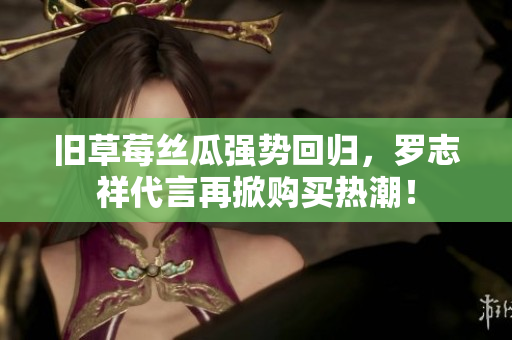 旧草莓丝瓜强势回归，罗志祥代言再掀购买热潮！