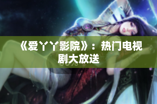 《爱丫丫影院》：热门电视剧大放送