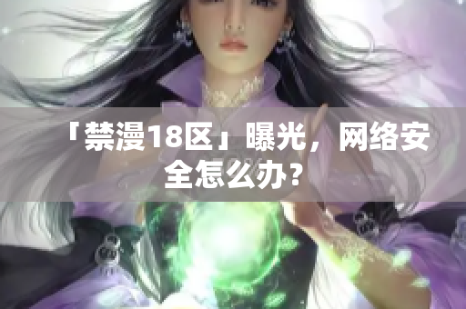 「禁漫18区」曝光，网络安全怎么办？