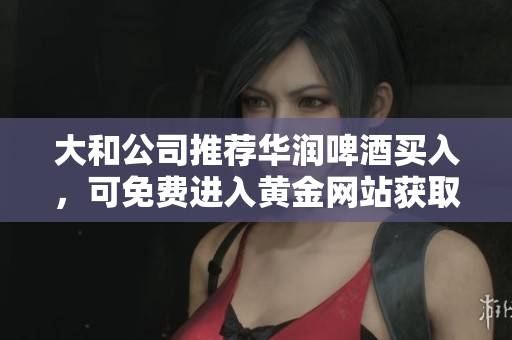 大和公司推荐华润啤酒买入，可免费进入黄金网站获取资讯