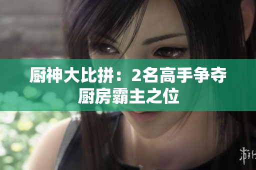 厨神大比拼：2名高手争夺厨房霸主之位