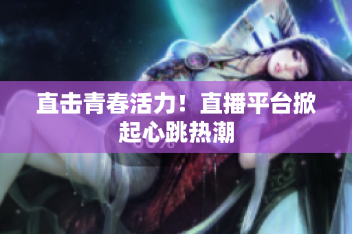 直击青春活力！直播平台掀起心跳热潮