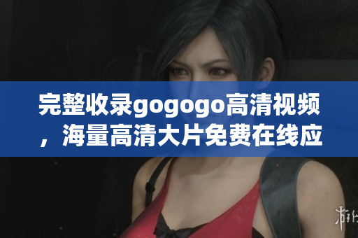 完整收录gogogo高清视频，海量高清大片免费在线应有尽有