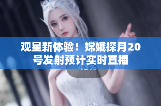 观星新体验！嫦娥探月20号发射预计实时直播