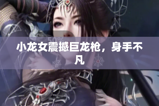 小龙女震撼巨龙枪，身手不凡