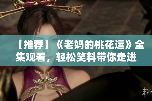 【推荐】《老妈的桃花运》全集观看，轻松笑料带你走进妈妈的甜蜜恋爱世界