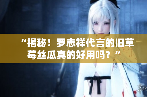 “揭秘！罗志祥代言的旧草莓丝瓜真的好用吗？”