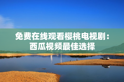 免费在线观看樱桃电视剧：西瓜视频最佳选择