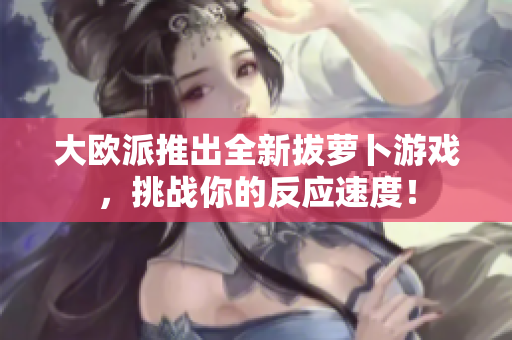 大欧派推出全新拔萝卜游戏，挑战你的反应速度！