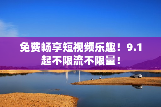 免费畅享短视频乐趣！9.1起不限流不限量！