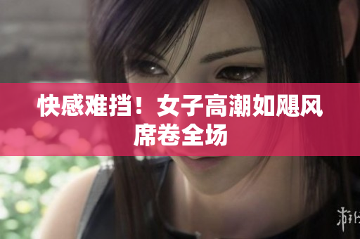 快感难挡！女子高潮如飓风席卷全场