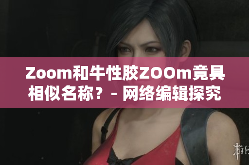 Zoom和牛性胶ZOOm竟具相似名称？- 网络编辑探究