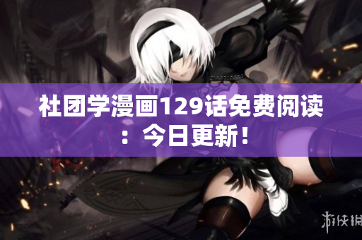 社团学漫画129话免费阅读：今日更新！