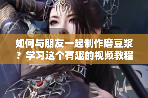 如何与朋友一起制作磨豆浆？学习这个有趣的视频教程！