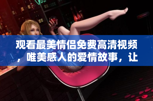 观看最美情侣免费高清视频，唯美感人的爱情故事，让你感动落泪