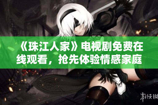 《珠江人家》电视剧免费在线观看，抢先体验情感家庭剧情