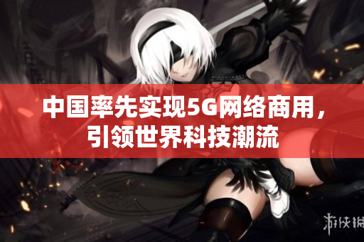 中国率先实现5G网络商用，引领世界科技潮流