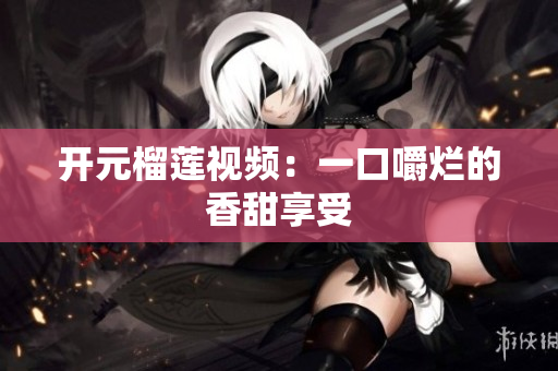 开元榴莲视频：一口嚼烂的香甜享受