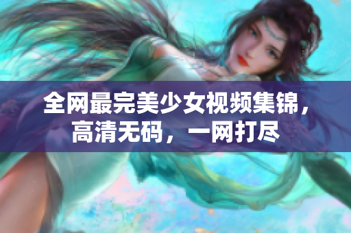 全网最完美少女视频集锦，高清无码，一网打尽