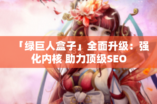 「绿巨人盒子」全面升级：强化内核 助力顶级SEO
