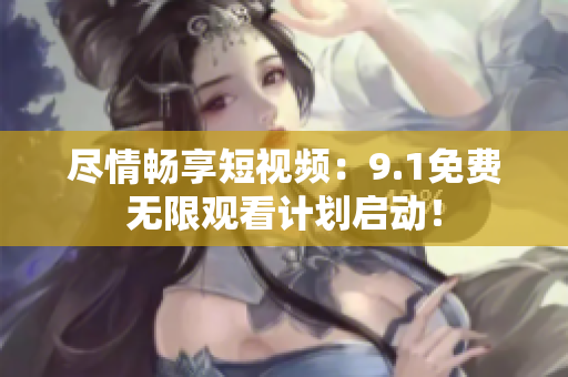 尽情畅享短视频：9.1免费无限观看计划启动！