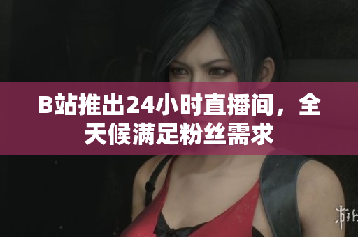 B站推出24小时直播间，全天候满足粉丝需求
