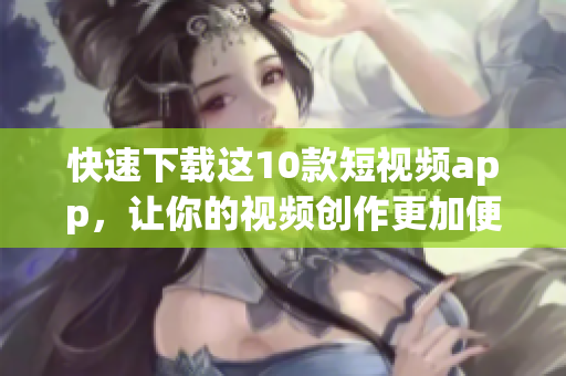 快速下载这10款短视频app，让你的视频创作更加便捷！
