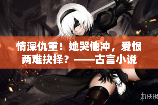 情深仇重！她哭他冲，爱恨两难抉择？——古言小说