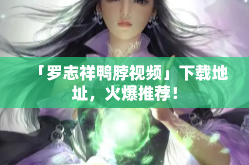 「罗志祥鸭脖视频」下载地址，火爆推荐！