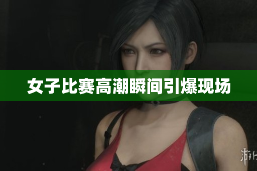 女子比赛高潮瞬间引爆现场