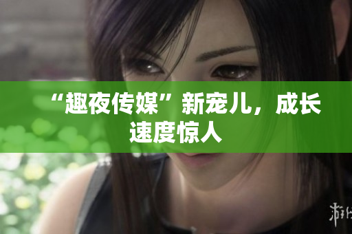 “趣夜传媒”新宠儿，成长速度惊人