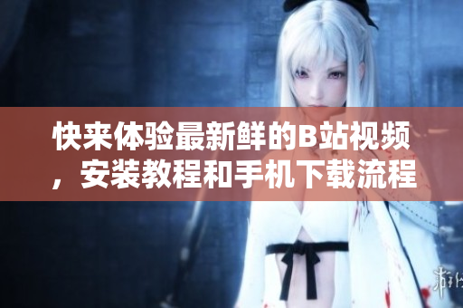 快来体验最新鲜的B站视频，安装教程和手机下载流程分享