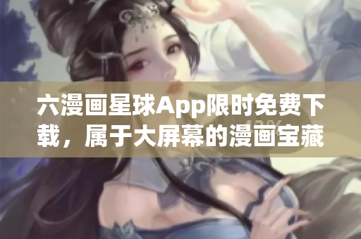 六漫画星球App限时免费下载，属于大屏幕的漫画宝藏！