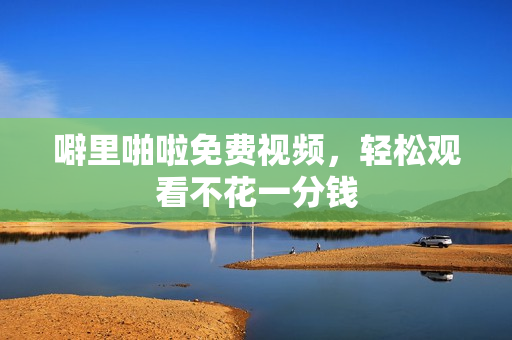 噼里啪啦免费视频，轻松观看不花一分钱