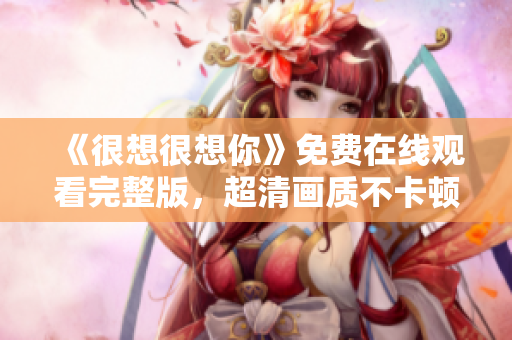《很想很想你》免费在线观看完整版，超清画质不卡顿