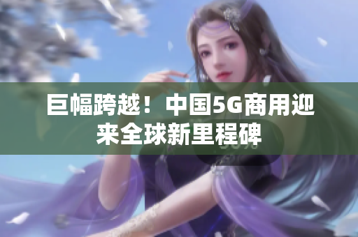 巨幅跨越！中国5G商用迎来全球新里程碑