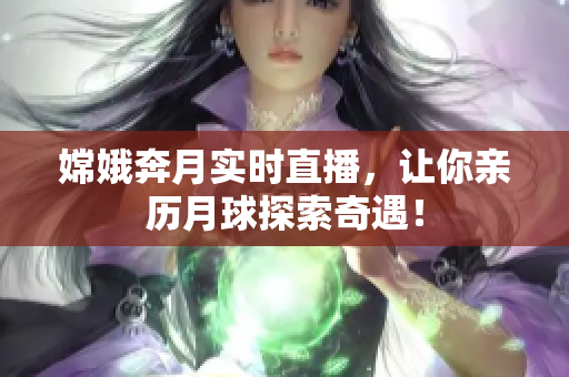 嫦娥奔月实时直播，让你亲历月球探索奇遇！