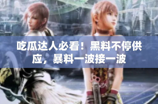 吃瓜达人必看！黑料不停供应，暴料一波接一波