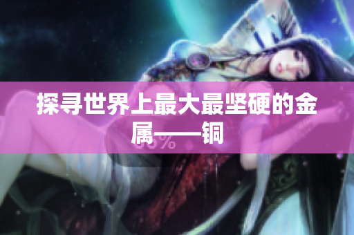 探寻世界上最大最坚硬的金属——铜
