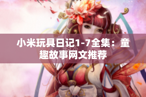 小米玩具日记1-7全集：童趣故事网文推荐