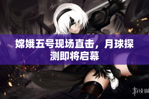 嫦娥五号现场直击，月球探测即将启幕