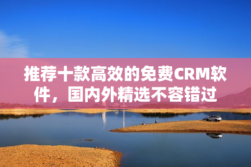 推荐十款高效的免费CRM软件，国内外精选不容错过