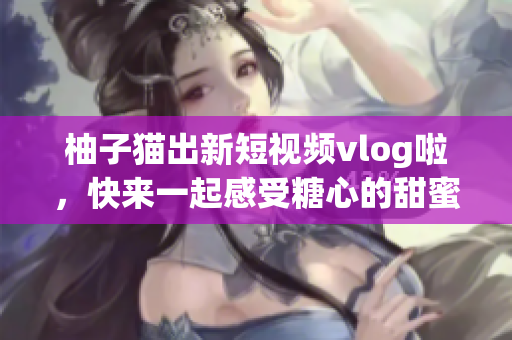 柚子猫出新短视频vlog啦，快来一起感受糖心的甜蜜~