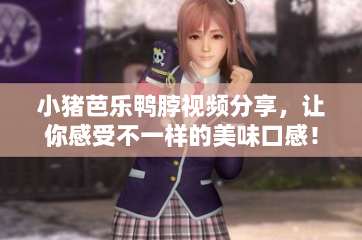 小猪芭乐鸭脖视频分享，让你感受不一样的美味口感！