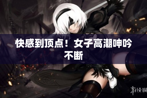 快感到顶点！女子高潮呻吟不断