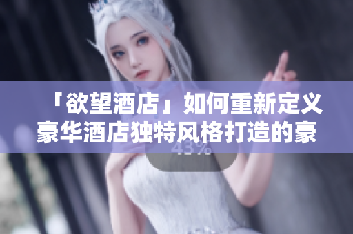 「欲望酒店」如何重新定义豪华酒店独特风格打造的豪华酒店——解析「欲望酒店」