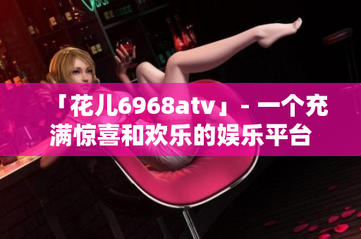 「花儿6968atv」- 一个充满惊喜和欢乐的娱乐平台