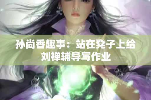 孙尚香趣事：站在凳子上给刘禅辅导写作业