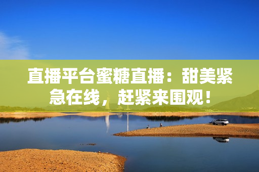直播平台蜜糖直播：甜美紧急在线，赶紧来围观！