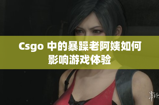 Csgo 中的暴躁老阿姨如何影响游戏体验